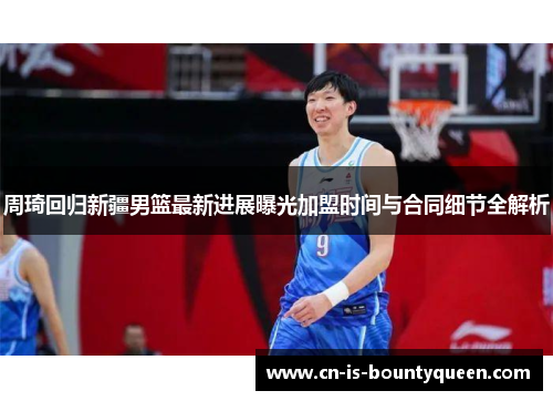 周琦回归新疆男篮最新进展曝光加盟时间与合同细节全解析