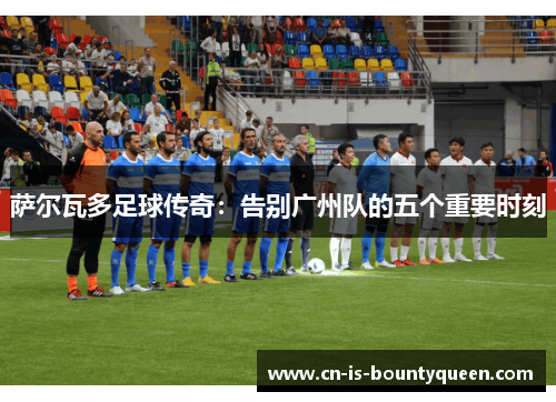 萨尔瓦多足球传奇:告别广州队的五个重要时刻 萨尔瓦多足球传奇:告别广州队的五个重要时刻