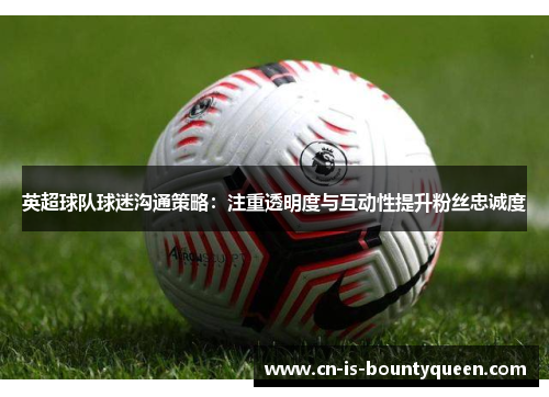 英超球队球迷沟通策略：注重透明度与互动性提升粉丝忠诚度