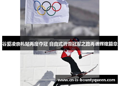谷爱凌崇礼站再度夺冠 自由式滑雪冠军之路再谱辉煌篇章