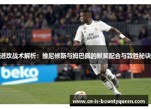 进攻战术解析：维尼修斯与姆巴佩的默契配合与致胜秘诀