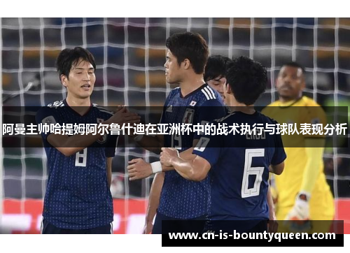 阿曼主帅哈提姆阿尔鲁什迪在亚洲杯中的战术执行与球队表现分析 阿曼主帅哈提姆阿尔鲁什迪在亚洲杯中的战术执行与球队表现分析