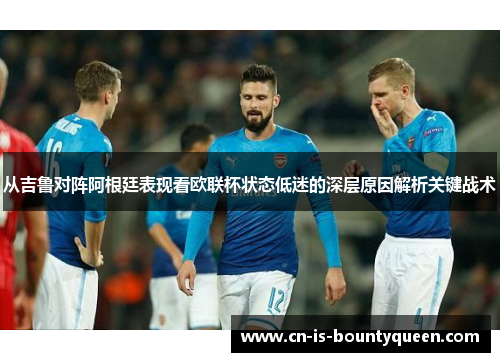 从吉鲁对阵阿根廷表现看欧联杯状态低迷的深层原因解析关键战术