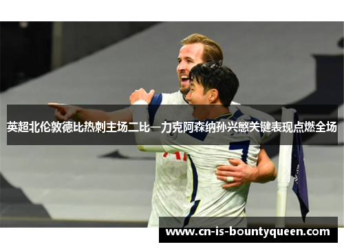 英超北伦敦德比热刺主场二比一力克阿森纳孙兴慜关键表现点燃全场