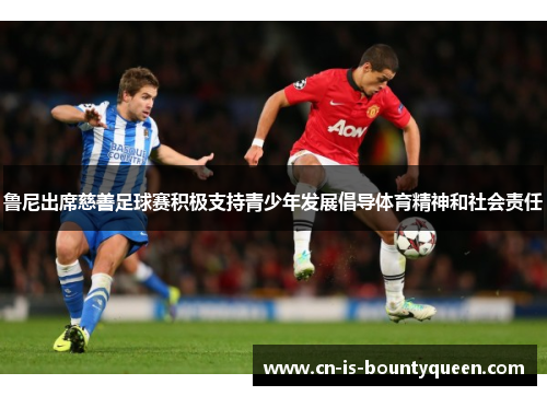 鲁尼出席慈善足球赛积极支持青少年发展倡导体育精神和社会责任